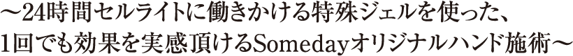 〜24時間セルライトに働きかける特殊ジェルを使った、1回でも効果を実感頂けるSomedayオリジナルハンド施術〜